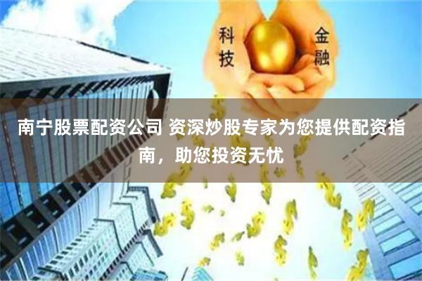 南宁股票配资公司 资深炒股专家为您提供配资指南，助您投资无忧